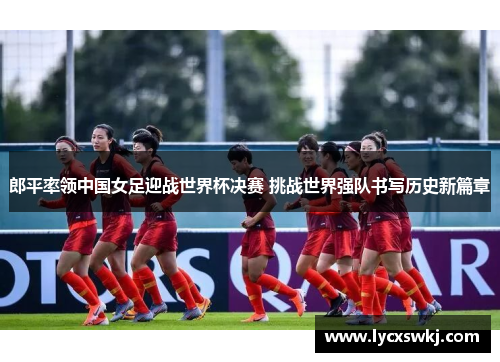 郎平率领中国女足迎战世界杯决赛 挑战世界强队书写历史新篇章