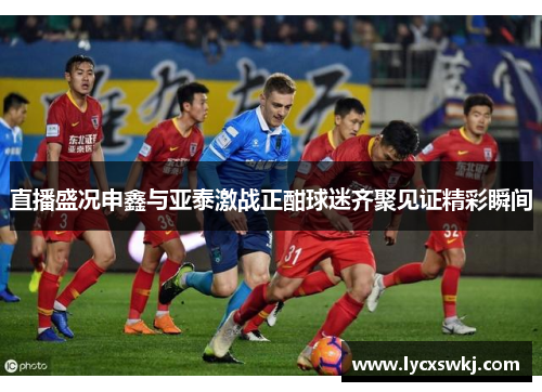 直播盛况申鑫与亚泰激战正酣球迷齐聚见证精彩瞬间