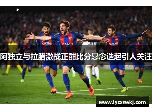 阿独立与拉腊激战正酣比分悬念迭起引人关注