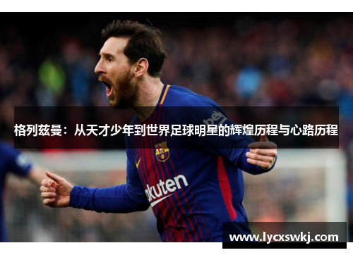 格列兹曼：从天才少年到世界足球明星的辉煌历程与心路历程